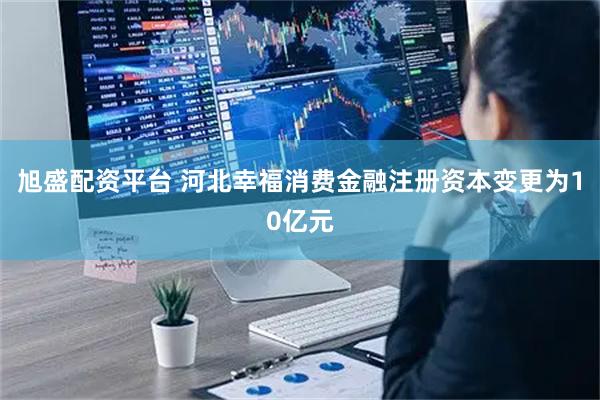 旭盛配资平台 河北幸福消费金融注册资本变更为10亿元