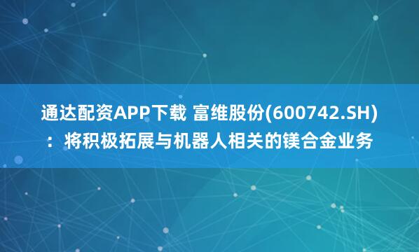 通达配资APP下载 富维股份(600742.SH)：将积极拓展与机器人相关的镁合金业务