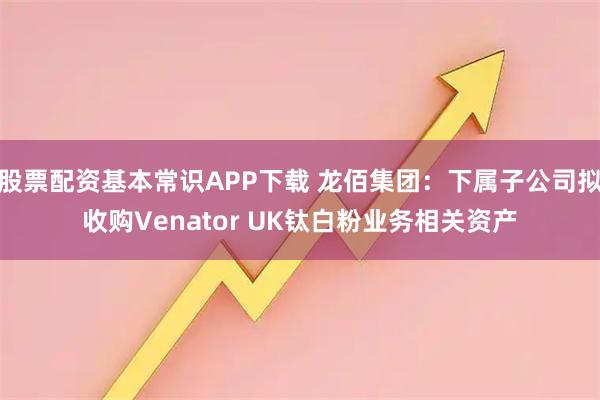 股票配资基本常识APP下载 龙佰集团:下属子公司拟收购Venator UK钛白粉业务相关资产