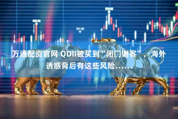 万通配资官网 QDII被买到“闭门谢客”，海外诱惑背后有这些风险……