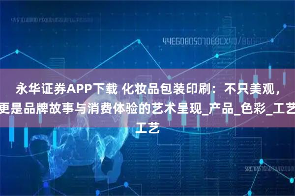 永华证券APP下载 化妆品包装印刷：不只美观，更是品牌故事与消费体验的艺术呈现_产品_色彩_工艺