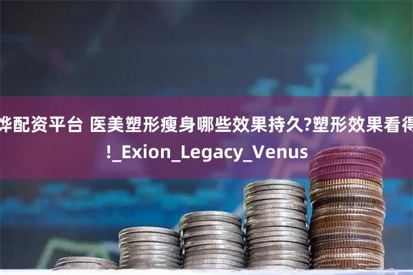 震烨配资平台 医美塑形瘦身哪些效果持久?塑形效果看得见!_Exion_Legacy_Venus