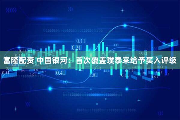 富隆配资 中国银河：首次覆盖璞泰来给予买入评级