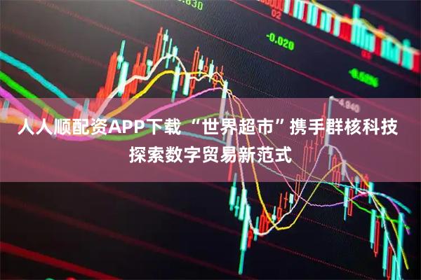 人人顺配资APP下载 “世界超市”携手群核科技 探索数字贸易新范式