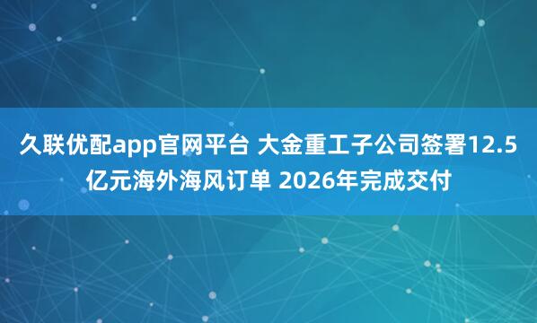 久联优配app官网平台 大金重工子公司签署12.5亿元海外海风订单 2026年完成交付