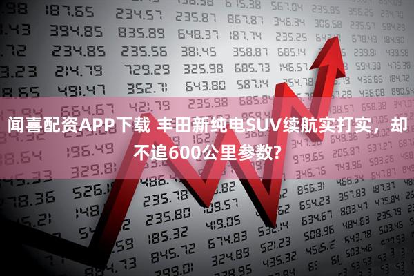 闻喜配资APP下载 丰田新纯电SUV续航实打实，却不追600公里参数?