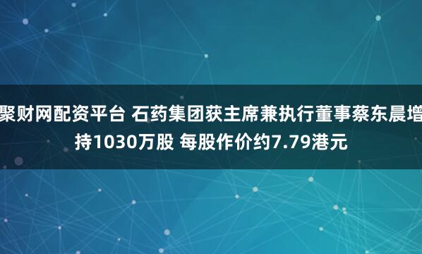 聚财网配资平台 石药集团获主席兼执行董事蔡东晨增持1030万股 每股作价约7.79港元