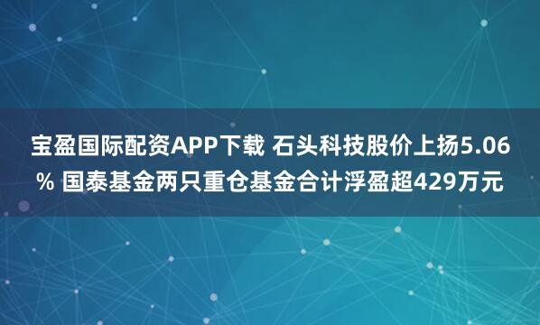 宝盈国际配资APP下载 石头科技股价上扬5.06% 国泰基金两只重仓基金合计浮盈超429万元