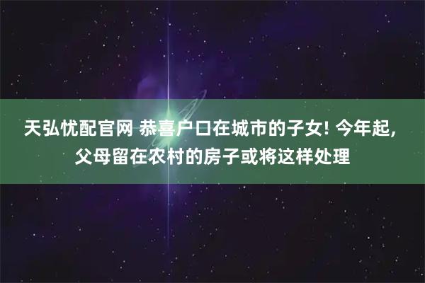天弘忧配官网 恭喜户口在城市的子女! 今年起, 父母留在农村的房子或将这样处理