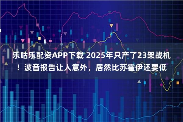 乐咕乐配资APP下载 2025年只产了23架战机！波音报告让人意外，居然比苏霍伊还要低