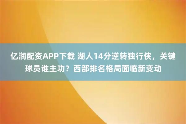 亿润配资APP下载 湖人14分逆转独行侠,关键球员谁主功?西部排名格局面临新变动