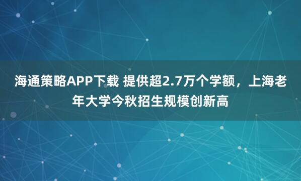 海通策略APP下载 提供超2.7万个学额，上海老年大学今秋招生规模创新高