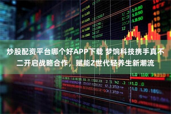 炒股配资平台哪个好APP下载 梦饷科技携手真不二开启战略合作，赋能Z世代轻养生新潮流
