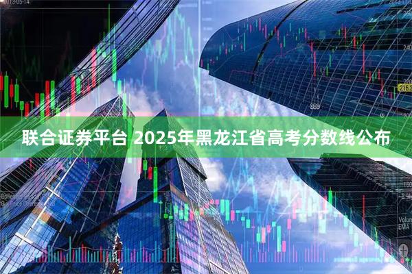 联合证券平台 2025年黑龙江省高考分数线公布