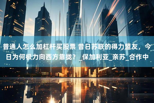 普通人怎么加杠杆买股票 昔日苏联的得力盟友，今日为何极力向西方靠拢？_保加利亚_亲苏_合作中