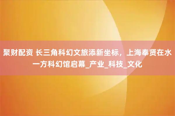 聚财配资 长三角科幻文旅添新坐标，上海奉贤在水一方科幻馆启幕_产业_科技_文化