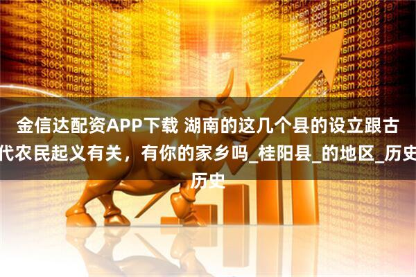 金信达配资APP下载 湖南的这几个县的设立跟古代农民起义有关，有你的家乡吗_桂阳县_的地区_历史