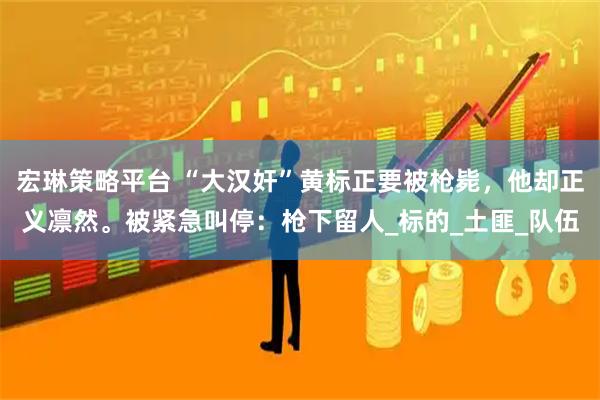 宏琳策略平台 “大汉奸”黄标正要被枪毙，他却正义凛然。被紧急叫停：枪下留人_标的_土匪_队伍