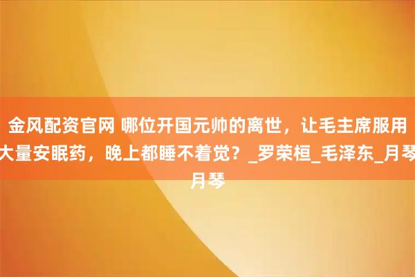 金风配资官网 哪位开国元帅的离世，让毛主席服用大量安眠药，晚上都睡不着觉？_罗荣桓_毛泽东_月琴