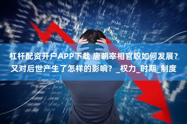 杠杆配资开户APP下载 唐朝宰相官职如何发展？又对后世产生了怎样的影响？_权力_时期_制度