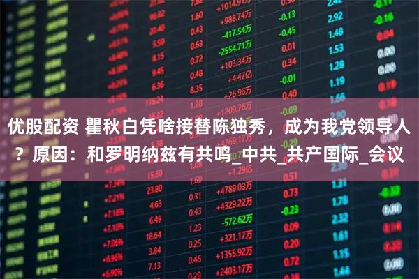 优股配资 瞿秋白凭啥接替陈独秀,成为我党领导人?原因:和罗明纳兹有共鸣_中共_共产国际_会议