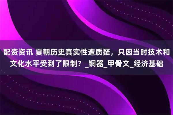 配资资讯 夏朝历史真实性遭质疑，只因当时技术和文化水平受到了限制？_铜器_甲骨文_经济基础