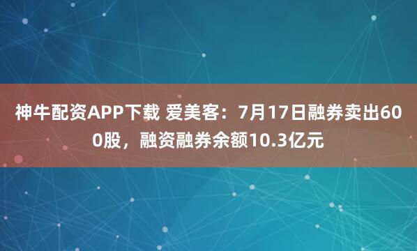 神牛配资APP下载 爱美客：7月17日融券卖出600股，融资融券余额10.3亿元