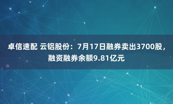 卓信速配 云铝股份：7月17日融券卖出3700股，融资融券余额9.81亿元