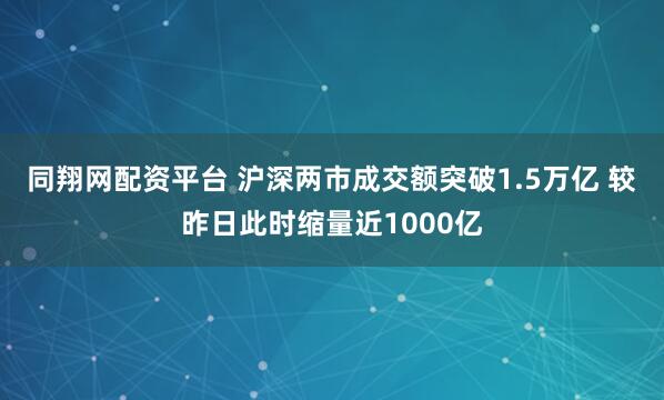 同翔网配资平台 沪深两市成交额突破1.5万亿 较昨日此时缩量近1000亿