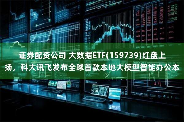 证券配资公司 大数据ETF(159739)红盘上扬，科大讯飞发布全球首款本地大模型智能办公本