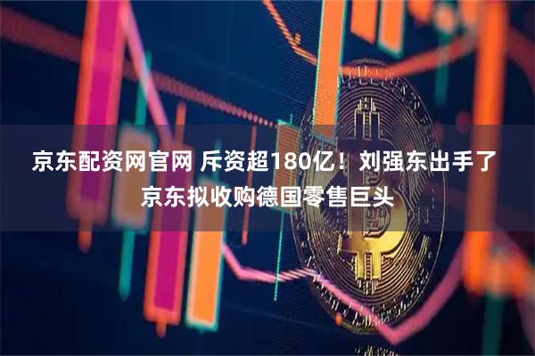 京东配资网官网 斥资超180亿！刘强东出手了 京东拟收购德国零售巨头