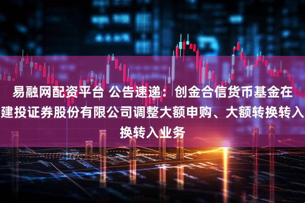 易融网配资平台 公告速递：创金合信货币基金在中信建投证券股份有限公司调整大额申购、大额转换转入业务