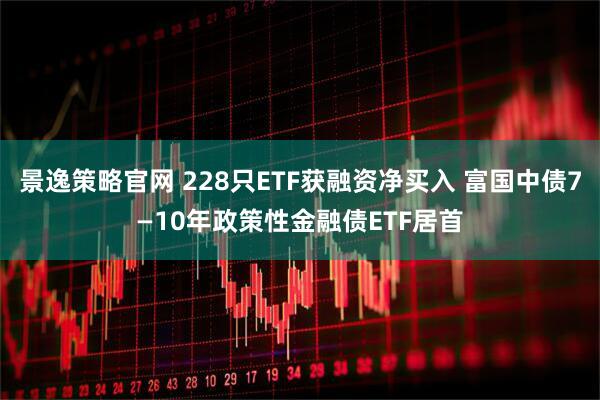 景逸策略官网 228只ETF获融资净买入 富国中债7—10年政策性金融债ETF居首
