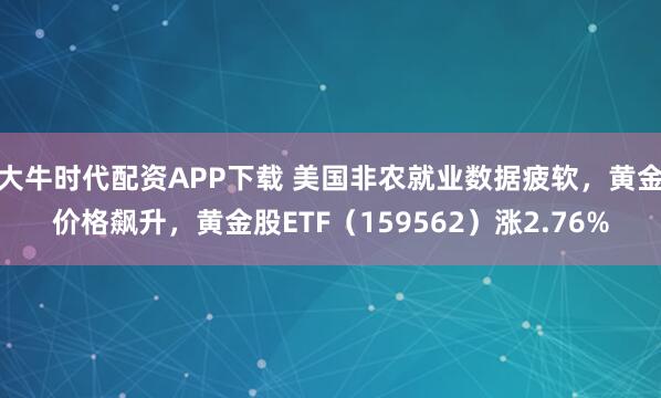 大牛时代配资APP下载 美国非农就业数据疲软，黄金价格飙升，黄金股ETF（159562）涨2.76%