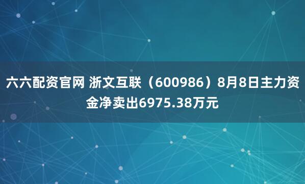 六六配资官网 浙文互联（600986）8月8日主力资金净卖出6975.38万元