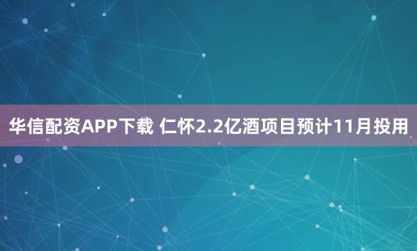 华信配资APP下载 仁怀2.2亿酒项目预计11月投用