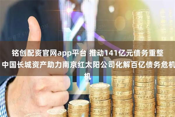 铭创配资官网app平台 推动141亿元债务重整 中国长城资产助力南京红太阳公司化解百亿债务危机