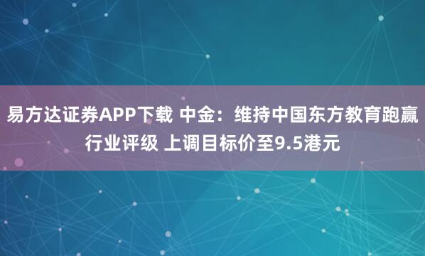 易方达证券APP下载 中金：维持中国东方教育跑赢行业评级 上调目标价至9.5港元
