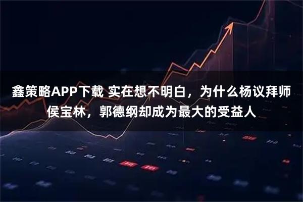 鑫策略APP下载 实在想不明白，为什么杨议拜师侯宝林，郭德纲却成为最大的受益人