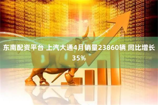 东南配资平台 上汽大通4月销量23860辆 同比增长35%