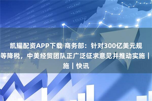 凯耀配资APP下载 商务部：针对300亿美元规模对等降税，中美经贸团队正广泛征求意见并推动实施｜快讯